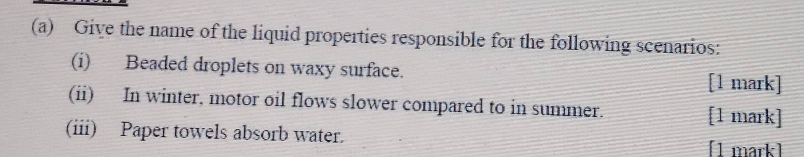 Give the name of the liquid properties responsible for the following scenarios: 
(i) Beaded droplets on waxy surface. 
[1 mark] 
(ii) In winter, motor oil flows slower compared to in summer. 
[1 mark] 
(iii) Paper towels absorb water. 
[1 mark]