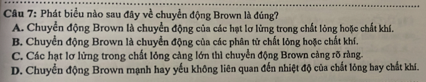 Phát biểu nào sau đây về chuyền động Brown là đúng?
A. Chuyển động Brown là chuyển động của các hạt lơ lừng trong chất lỏng hoặc chất khí.
B. Chuyển động Brown là chuyển động của các phân tử chất lỏng hoặc chất khí.
C. Các hạt lơ lửng trong chất lỏng càng lớn thì chuyển động Brown càng rõ ràng.
D. Chuyển động Brown mạnh hay yếu không liên quan đến nhiệt độ của chất lỏng hay chất khí.