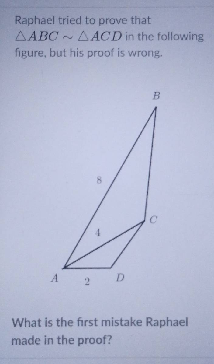 Raphael tried to prove that
△ ABCsim △ ACD in the following 
figure, but his proof is wrong. 
What is the first mistake Raphael 
made in the proof?