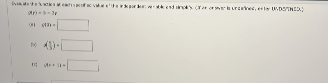 Evaluate the function at each specified value of the independent variable and simplify. (If an answer is undefined, enter UNDEFINED.)
g(y)=5-3y
(a) g(0)=□
(b) g( 5/3 )=□
(c) g(s+1)=□