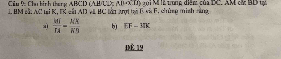 Cho hình thang ABCD (AB/CD; AB gọi M là trung điểm của DC. AM cặt BD tại
I, BM cắt AC tại K, IK cắt AD và BC lần lượt tại E và F. chứng minh rằng 
a)  MI/IA = MK/KB  b) EF=3IK
ĐÈ 19