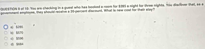 of 10: You are checking in a guest who has booked a room for $285 a night for three nights. You discover that, as a
government employee, they should receive a 20 -percent discount. What is new cost for their stay?
a) $285
b) $570
c) $596
d) $684