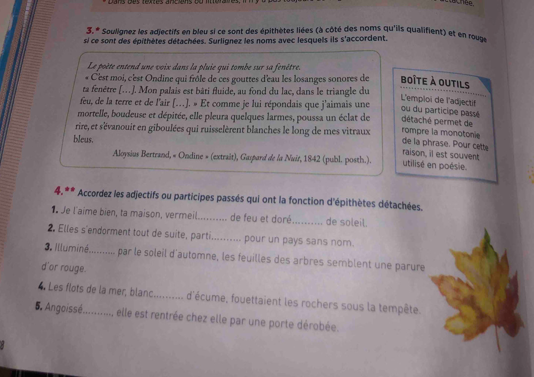 3.* Soulignez les adjectifs en bleu si ce sont des épithètes liées (à côté des noms qu'ils qualifient) et en rouge
si ce sont des épithètes détachées. Surlignez les noms avec lesquels ils s’accordent.
Le poète entend une voix dans la pluie qui tombe sur sa fenêtre.
« C'est moi, c'est Ondine qui frôle de ces gouttes d'eau les losanges sonores de boîte à outils
ta fenêtre […]. Mon palais est bâti fluide, au fond du lac, dans le triangle du
L'emploi de l'adjectif
feu, de la terre et de l’air […]. » Et comme je lui répondais que j’aimais une
ou du participe passé
mortelle, boudeuse et dépitée, elle pleura quelques larmes, poussa un éclat de détaché permet de
rire, et s'évanouit en giboulées qui ruisselèrent blanches le long de mes vitraux rompre la monotonie
bleus.
de la phrase. Pour cette
raison, il est souvent
Aloysius Bertrand, « Ondine » (extrait), Gaspard de la Nuit, 1842 (publ. posth.). utilisé en poésie.
4.** Accordez les adjectifs ou participes passés qui ont la fonction d'épithètes détachées.
1. Je l'aime bien, ta maison, vermeil.......... de feu et doré_ de soleil.
2. Elles s'endorment tout de suite, parti.......... pour un pays sans nom.
3. Illuminé.......... par le soleil d'automne, les feuilles des arbres semblent une parure
d'or rouge.
4. Les flots de la mer, blanc_ d'écume, fouettaient les rochers sous la tempête.
5. Angoissé. ........... elle est rentrée chez elle par une porte dérobée.
a