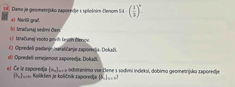 Dano je geometrijsko zaporedje s splošnim členom 54 · ( 1/3 )^n. 
a) Nariši graf. 
b) Izračunaj sedmi člen. 
c) Izračunaj vsoto prvih šestih členov. 
č) Opredeli padanje/naraščanje zaporedja. Dokaži. 
d) Opredeli omejenost zaporedja. Dokaži. 
e) Če iz zaporedja  a_n _n∈ N odstranimo vse člene s sodimi indeksi, dobimo geometrijsko zaporedje
 b_n _n∈ N. Kolikšen je količnik zaporedja  b_n _n∈ N ?