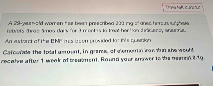 Time left 0:52:20 
A 29-year -old woman has been prescribed 200 mg of dried ferrous sulphate 
tablets three times daily for 3 months to treat her iron deficiency anaemia. 
An extract of the BNF has been provided for this question 
Calculate the total amount, in grams, of elemental iron that she would 
receive after 1 week of treatment. Round your answer to the nearest 0.1g.