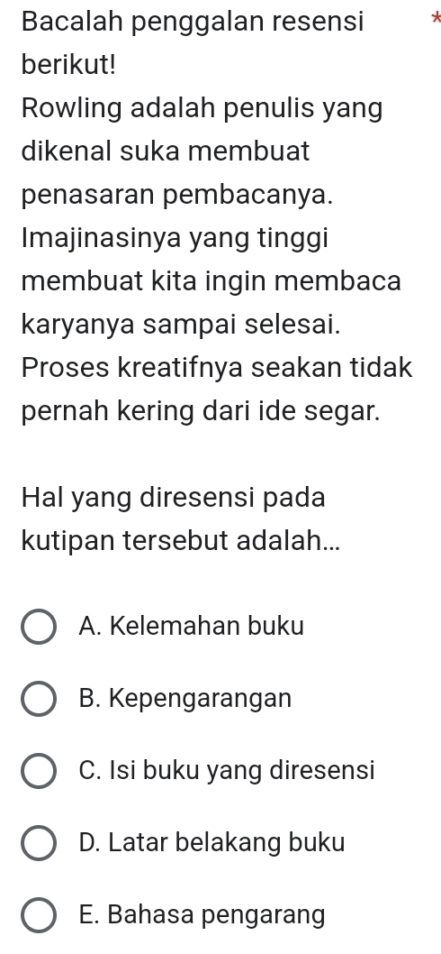 Bacalah penggalan resensi *
berikut!
Rowling adalah penulis yang
dikenal suka membuat
penasaran pembacanya.
Imajinasinya yang tinggi
membuat kita ingin membaca
karyanya sampai selesai.
Proses kreatifnya seakan tidak
pernah kering dari ide segar.
Hal yang diresensi pada
kutipan tersebut adalah...
A. Kelemahan buku
B. Kepengarangan
C. Isi buku yang diresensi
D. Latar belakang buku
E. Bahasa pengarang