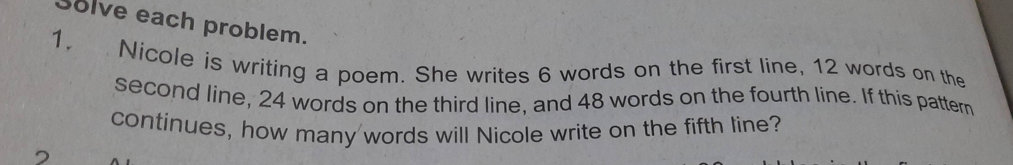 Solve each problem. 
1. Nicole is writing a poem. She writes 6 words on the first line, 12 words on the 
second line, 24 words on the third line, and 48 words on the fourth line. If this pattern 
continues, how many words will Nicole write on the fifth line? 
2