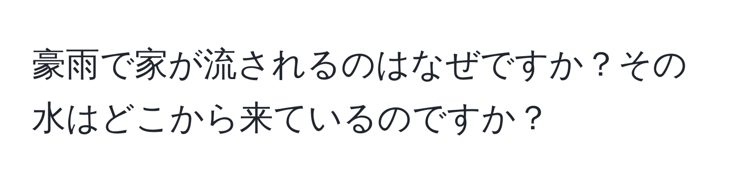 豪雨で家が流されるのはなぜですか？その水はどこから来ているのですか？