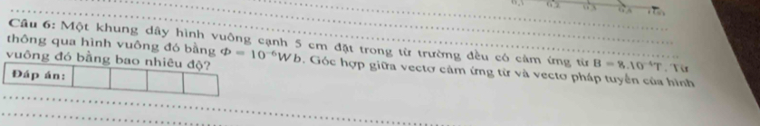 thông qua hình vuông đó bằng Cầu 6: Một khung dây hình vuông cạnh 5 cm đặt trong từ trường đều có cảm ứng từ B=8.10^(-4)T , Từ 
vuông đó bằng bao nhiêu độ? varPhi =10^(-6)Wb. Góc hợp giữa vectơ cảm ứng từ và vecto pháp tuyển của hình 
Đáp án: