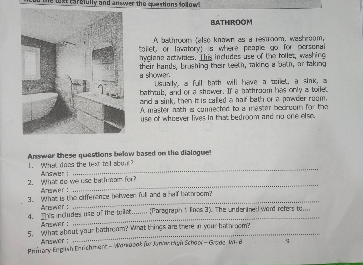 he text carefully and answer the questions follow! 
BATHROOM 
A bathroom (also known as a restroom, washroom, 
toilet, or lavatory) is where people go for personal 
hygiene activities. This includes use of the toilet, washing 
their hands, brushing their teeth, taking a bath, or taking 
a shower. 
Usually, a full bath will have a toilet, a sink, a 
bathtub, and or a shower. If a bathroom has only a toilet 
and a sink, then it is called a half bath or a powder room. 
A master bath is connected to a master bedroom for the 
use of whoever lives in that bedroom and no one else. 
Answer these questions below based on the dialogue! 
_ 
1. What does the text tell about? 
Answer : 
_ 
2. What do we use bathroom for? 
Answer : 
3. What is the difference between full and a half bathroom? 
Answer : 
_ 
4. This includes use of the toilet._ .. (Paragraph 1 lines 3). The underlined word refers to.... 
Answer : 
_ 
5. What about your bathroom? What things are there in your bathroom? 
Answer : 9 
Primary English Enrichment - Workbook for Junior High School - Grade VII- B