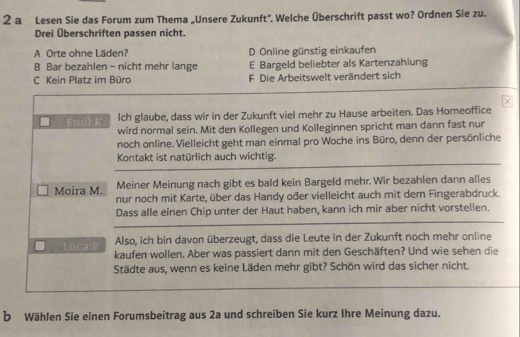 a Lesen Sie das Forum zum Thema „Unsere Zukunft“. Welche Überschrift passt wo? Ordnen Sie zu.
Drei Überschriften passen nicht.
A Orte ohne Läden? D Online günstig einkaufen
B Bar bezahlen - nicht mehr lange E Bargeld beliebter als Kartenzahlung
C Kein Platz im Büro F Die Arbeitswelt verändert sich
×
Emil K. Ich glaube, dass wir in der Zukunft viel mehr zu Hause arbeiten. Das Homeoffice
wird normal sein. Mit den Kollegen und Kolleginnen spricht man dann fast nur
noch online. Vielleicht geht man einmal pro Woche ins Büro, denn der persönliche
Kontakt ist natürlich auch wichtig.
Moira M. Meiner Meinung nach gibt es bald kein Bargeld mehr. Wir bezahlen dann alles
nur noch mit Karte, über das Handy ođer vielleicht auch mit dem Fingerabdruck.
Dass alle einen Chip unter der Haut haben, kann ich mir aber nicht vorstellen.
Luca P Also, ich bin davon überzeugt, dass die Leute in der Zukunft noch mehr online
kaufen wollen. Aber was passiert dann mit den Geschäften? Und wie sehen die
Städte aus, wenn es keine Läden mehr gibt? Schön wird das sicher nicht.
b Wählen Sie einen Forumsbeitrag aus 2a und schreiben Sie kurz Ihre Meinung dazu.