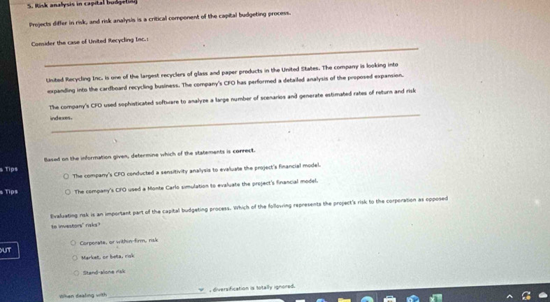 Risk analysis in capital budgeting
Projects differ in risk, and risk analysis is a critical component of the capital budgeting process.
_
Consider the case of United Recycling Inc.:
United Recycling Inc. is one of the largest recyclers of glass and paper products in the United States. The company is looking into
expanding into the cardboard recycling business. The company's CFO has performed a detailed analysis of the proposed expansion.
_
The company's CFO used sophisticated software to analyze a large number of scenarios and generate estimated rates of return and risk
indexes.
Blased on the information given, determine which of the statements is correct.
s Tips
The company's CFO conducted a sensitivity analysis to evaluate the project's financial model.
s Tips The company's CFO used a Monte Carlo simulation to evaluate the project's financial model.
Evaluating risk is an important part of the capital budgeting process. Which of the following represents the project's risk to the corporation as opposed
to investors' risks?
Corporate, or within-firm, risk
UT
Market, or beta, risk
Stand-alone risk
When dealing with _, diversification is totally ignored.