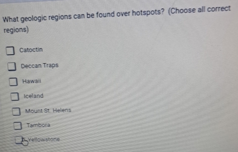 What geologic regions can be found over hotspots? (Choose all correct
regions)
Catoctin
Deccan Traps
Hawaii
Iceland
Mount St. Helens
Tambora
Yellowstone