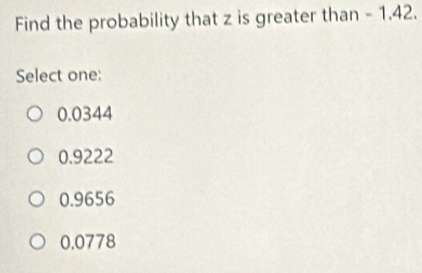 Find the probability that z is greater than - 1.42.
Select one:
0.0344
0.9222
0.9656
0.0778