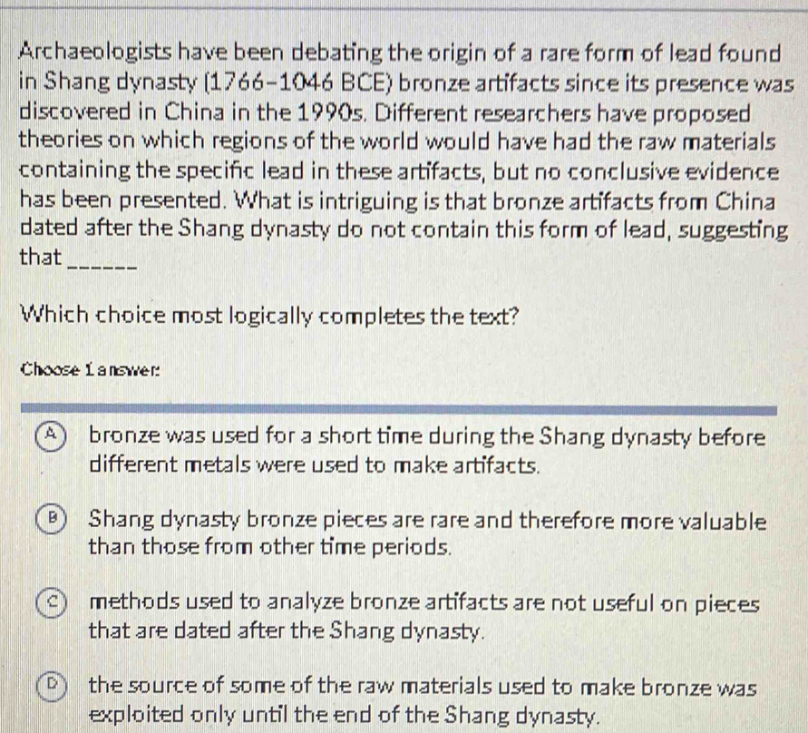 Archaeologists have been debating the origin of a rare form of lead found
in Shang dynasty (1766-1046 BCE) bronze artifacts since its presence was
discovered in China in the 1990s. Different researchers have proposed
theories on which regions of the world would have had the raw materials
containing the specifc lead in these artifacts, but no conclusive evidence
has been presented. What is intriguing is that bronze artifacts from China
dated after the Shang dynasty do not contain this form of lead, suggesting
that_
Which choice most logically completes the text?
Choose 1 answer:
A ) bronze was used for a short time during the Shang dynasty before
different metals were used to make artifacts.
B) Shang dynasty bronze pieces are rare and therefore more valuable
than those from other time periods.
ς) methods used to analyze bronze artifacts are not useful on pieces
that are dated after the Shang dynasty.
D) the source of some of the raw materials used to make bronze was
exploited only until the end of the Shang dynasty.