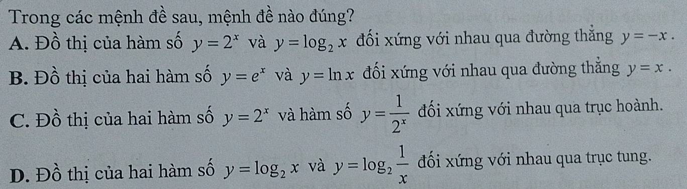 Trong các mệnh đề sau, mệnh đề nào đúng?
A. Đồ thị của hàm số y=2^x và y=log _2x đối xứng với nhau qua đường thắng y=-x.
B. Đồ thị của hai hàm số y=e^x và y=ln x đối xứng với nhau qua đường thẳng y=x.
C. Đồ thị của hai hàm số y=2^x và hàm số y= 1/2^x  đối xứng với nhau qua trục hoành.
D. Đồ thị của hai hàm số y=log _2x và y=log _2 1/x  đối xứng với nhau qua trục tung.