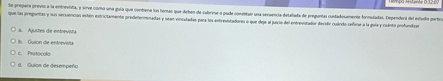 Tempo restante 0:32:07 
Se prepara previo a la entrevista, y sirve como una guía que contiene los temas que deben de cubrirse o pude constituir una secuencia detallada de preguntas cuidadosamente formuladas. Dependerá del estudio partica 
que las preguntas y sus secuencias estén estrictamente predeterminadas y sean vinculadas para los entrevistadores o que deje al juicio del entrevistador decidir cuándo ceñirse a la guía y cuánto profundizar 
a. Ajustes de entrevista 
b. Guion de entrevista 
c. Protocolo 
d. Guion de desempeño