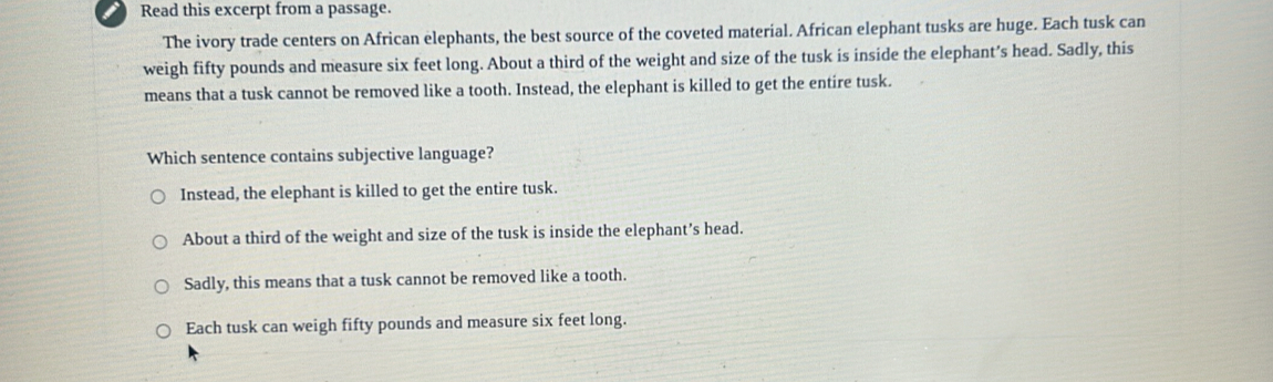 Read this excerpt from a passage.
The ivory trade centers on African elephants, the best source of the coveted material. African elephant tusks are huge. Each tusk can
weigh fifty pounds and measure six feet long. About a third of the weight and size of the tusk is inside the elephant’s head. Sadly, this
means that a tusk cannot be removed like a tooth. Instead, the elephant is killed to get the entire tusk.
Which sentence contains subjective language?
Instead, the elephant is killed to get the entire tusk.
About a third of the weight and size of the tusk is inside the elephant’s head.
Sadly, this means that a tusk cannot be removed like a tooth.
Each tusk can weigh fifty pounds and measure six feet long.