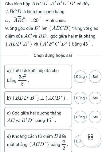 Cho hình hộp ABCD. A'B'C'D' có đáy
ABC D là hình thoi cạnh bằng
A , widehat ABC=120°. Hình chiếu
vuông góc của D' lên (ABCD) trùng với giao
điểm của AC và BD, góc giữa hai mặt phầng
(ADD'A') và (A'B'C'D') bāng 45°. 
Chọn đúng hoặc sai
a) Thế tích khối hộp đã cho
bǎng  3a^2/8 . 
Dúng Sai
b) (BDD'B')⊥ (ACD'). Dứng Sai
c) Góc giữa hai đường thắng Sai
AC và B'D' Đúng
d) Khoáng cách từ điểm B đến
mặt phẳng (ACD') bǎng  a/2 . Đúr.