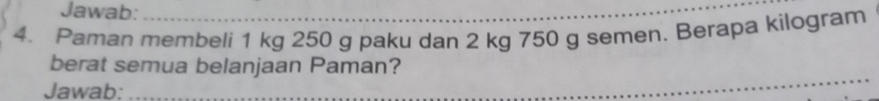 Jawab:_ 
4. Paman membeli 1 kg 250 g paku dan 2 kg 750 g semen. Berapa kilogram
_ 
berat semua belanjaan Paman? 
Jawab: