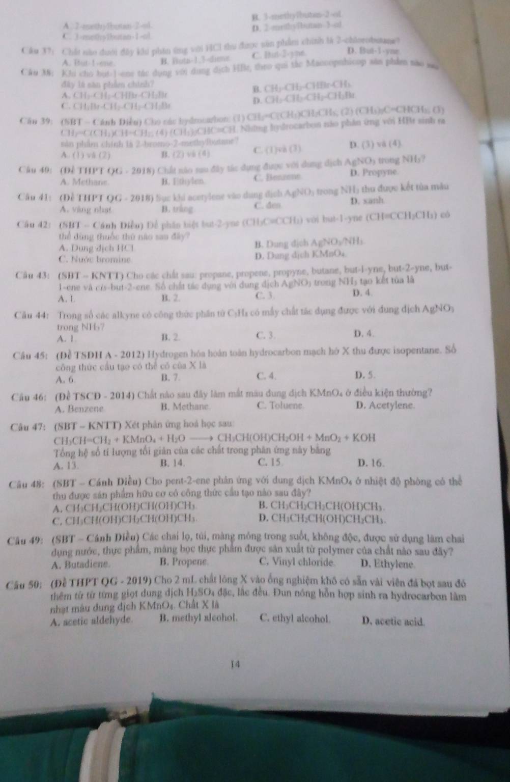 A. 2-mothy1butan-2-ud. B. 3-methy7bustan-2-s1
C. 3-methy1butan-1=ol D. 2-mrithylintan 3-ot
Câu 37 i Chất não dưới đây khi phần ứng với HCl thu được sản phẩm chính l 2-chlorobuane?
A. Iut-1-one. B. Hota-1.3-dime C. Iut-2-yne. D. But-1-yne
CAo 38: Khi cho bui-1-ens tác dụng với dụng dịch HBr, theo qui tác Maooopnhicop săn phẩmm são wa
đây là săn phẩm chính?
A. CH_2.CH_2.CHBr.CH_2Br
B. CH_2· CH_2· CHBrCH_2
C. CH_1Br· CH_2CH_2CH_3Br
D. CH_2CH_2CH_2CH_3Br
Cầu 39: (SBT - Cánh Diễn) Cho các hydmooubon: (1) CH_5=C(CH_5)CH_2CH_5(2)(CH_3)_7C=CHCH_3(3)
CH_2=C(CH_3)CH=C] H:; (4) (CH₃3C) AC=4,3 1 Những hydrocarbon nảo phân ứng với HBt sinh ra
sàn phẩm chính in 2-bromo-2-methyRstane?
A (1)vh(2) B. (2) và (4) C. (1)va (3) D. (3) và (4).
Câu 49: (Đề T1 THPTOG=2018) 0 Chất nào sau đây tác dụng được với dung dịch AgNO_3 ) trong NHy?
A. Methane B. Ethylem. C. Benzone D. Propyne.
Câu 41: (Đề THPT OG=20 18) Sục khi acetylene vào dụng địch AgNO5 trong NHị thu được kết tủa mẫu
A. vàng nhạt B. tráng C. den D. xanh
Cầu 42: (SHT -- Cánh Diều) Để phần biệt but-2-yne (CH₃C=CCH₃) với but-1-yne (C (CH=CCH_3CH_3) có
thể đùng thuốc thứ nào sau đây?
A. Dung dịch HCl B. Dung dịch AgNO_3/NH
C. Nước bromine
D. Dung dịch KMnO₄
Câu 43: (SBT -- KNTT) Cho các chất sau: propane, propene, propyne, butane, but-i-yne, but-2-yne, but-
1-ene và c/s-but-2-ene. Số chất tác dụng với dụng địch AgNO_3 trong NH5 tạo kết tủa là
A. 1. B. 2. C. 3. D. 4.
Câu 44: Trong số các alkyne có công thức phần từ C₃Hz có mẫy chất tác dụng được với dung địch A gNO
trong NH7
A. 1 B. 2. C. 3. D. 4.
Câu 45: (Đề TSDH A - 2012) Hydrogen hóa hoàn toàn hydrocarbon mạch hó X thu được isopentane. Số
công thức cầu tạo có thể có của X là
A. 6. B. 7. C. 4. D. 5.
Câu 46: (Đề TSCD - 2014) Chất nào sau đây làm mắt màu dung địch KMnO₄ ở điều kiện thường?
A. Benzene B. Methane. C. Toluene D. Acetylene.
Câu 47: (SBT ~ KNTT) Xét phân ứng hoá học sau:
CH₃( CH=CH_2+KMnO_4+H_2O to CH_3CH(OH)CH_2OH+MnO_2+KOH
Tổng hệ số ti lượng tối giản của các chất trong phân ứng này bằng
A. 13. B. 14. C. 15. D. 16.
Câu 48: (SBT - Cánh Diều) Cho pent-2-ene phản ứng với dung dịch KMnO₄ ở nhiệt độ phòng có thể
thu được sản phẩm hữu cơ có công thức cầu tạo nào sau đây?
A. CH₃CH₂CH(OH)CH(OH)CH₃ B. CH₃CH₂CH₂CH(OH)CH₃.
C, CH₃CH(OH)CH₂CH(OH)CH₃. D. CH₃CH₂CH(OH)CH₂CH₃.
Câu 49: (SBT - Cánh Điều) Các chai lọ, túi, màng mông trong suốt, không độc, được sử dụng làm chai
dụng nước, thực phẩm, máng bọc thực phẩm được sản xuất từ polymer của chất nào sau đây?
A. Butadicne. B. Propene. C, Vinyl chloride. D. Ethylene.
Cầu 50: (Đề THPT QG - 2019) Cho 2 mL chất lông X vào ống nghiệm khố có sẵn vài viên đá bọt sau đó
thêm từ từ từng giọt dung dịch H₂SO₄ đặc, lắc đều. Đun nóng hỗn hợp sinh ra hydrocarbon làm
nhạt mâu dung dịch KMnO₄. Chất X là
A. acetic aldehyde. B. methyl alcohol. C. ethyl alcohol. D. acetic acid.
14