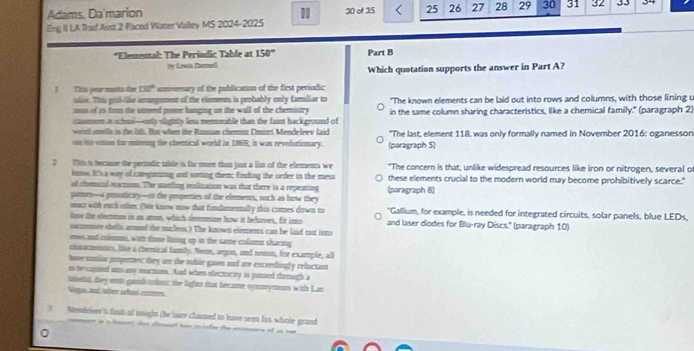 Adams. Da marion 30 of 35 25 26 27 28 29 30 31 32 33
Eng II LA Trad Aust 2 Flaced Water Valley MS 2024-2025
*Elemental: The Periodic Table at 150° Part B
by Geona Curel
Which quotation supports the answer in Part A?
3 Éhió pr mato t 130° amoversary of the publication of the first periodic
ulte. This grd-like amngement of the elements is peobably only familiar to "The known elements can be laid out into rows and columns, with those lining u
mos of as from the umened poster hanging on the wall of the chemistry in the same column sharing characteristics, like a chemical family." (paragraph 2)
cmum it school—only slighty less memorable than the faint background of
wen smells in the lih. But when the Ronsian chemsz Dmitri Mendeleev laid *The last, element 118, was only formally named in November 2016: oganesson
os his vnian for enterng the chemical world in 1869, it was revolutionary. (paragraph 5)
7  This is became the pertodic tible is for more than just a list of the elements we "The concern is that, unlike widespread resources like iron or nitrogen, several o
luns 1' a way of caegmzing and saming them; finding the order in the mess these elements crucial to the modern world may become prohibitively scarce."
of cemical martions. The sanling malization was that there is a repeating
pitorn—4 gemoticty—in the propenties of the elements, such as how they (paragraph 8)
onct with each oher. (Mir know now that fundamentally this comes down to *Gallium, for example, is needed for integrated circuits, solar panels, blue LEDs,
loe te elemnns in an am, which denmine how it behoves, fr ino and laser diodes for Blu-ray Discs.' (paragraph 10)
ucneme shells aand the ruclens) The known elements can he laid out into
mes and colum, wi doe long up in the same colun sharing
cnuactenismes like a chenical family. Nenn, argon, and nenon, for example, all
have simior pospertier; they am the noble gases and are exceedingly refuctant
n te coned on my murtion. And when electucty is passed through a
tbelirt, they ents gunish ofon; the lights that became symnymous with Las
Geges aé jatrer crture connees
3 Mendeines 's flash as insight (he laser claimed to have seen his whole grand 
on  ss amd hom iinfer the entnrs of as ser
0