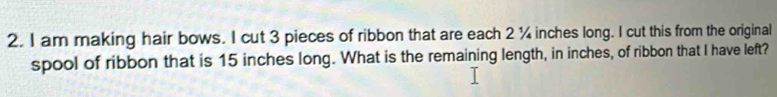 am making hair bows. I cut 3 pieces of ribbon that are each 2 ¼ inches long. I cut this from the original 
spool of ribbon that is 15 inches long. What is the remaining length, in inches, of ribbon that I have left?