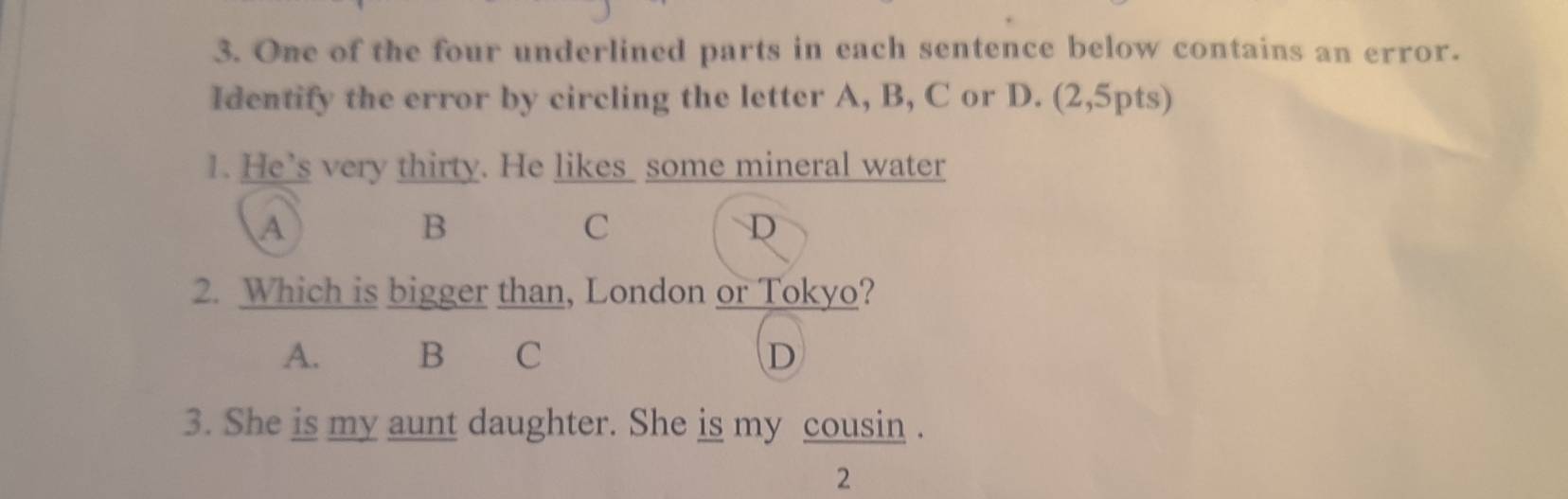 One of the four underlined parts in each sentence below contains an error.
Identify the error by circling the letter A, B, C or D. (2,5pts)
1. He’s very thirty. He likes some mineral water
A
B
C
D
2. Which is bigger than, London or Tokyo?
A. B C D
3. She is my aunt daughter. She is my cousin .
2