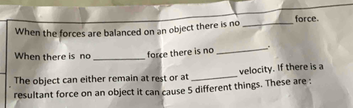 force. 
When the forces are balanced on an object there is no_ 
When there is no_ 
force there is no _. 
The object can either remain at rest or at_ velocity. If there is a 
resultant force on an object it can cause 5 different things. These are :