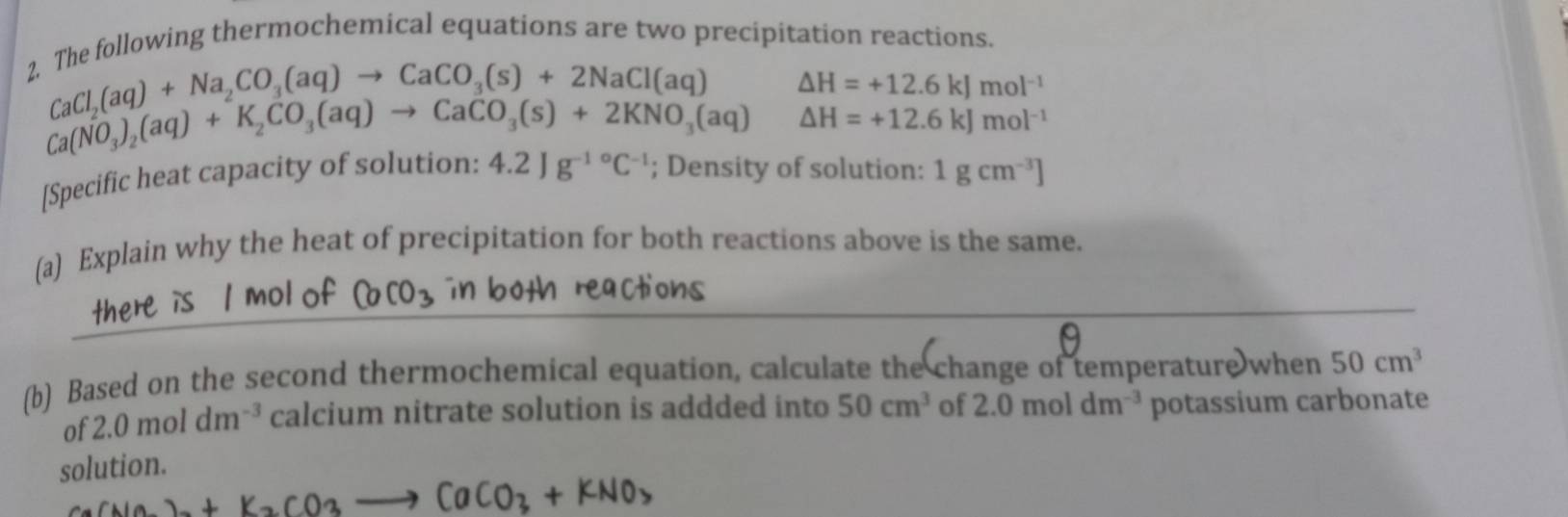 The following thermochemical equations are two precipitation reactions.
CaCl_2(aq)+Na_2CO_3(aq)to CaCO_3(s)+2NaCl(aq) △ H=+12.6kJmol^(-1)
Ca(NO_3)_2(aq)+K_2CO_3(aq)to CaCO_3(s)+2KNO_3(aq) △ H=+12.6kJmol^(-1)
[Specific heat capacity of solution: 4.2Jg^(-1circ)C^(-1); Density of solution: 1gcm^(-3)]
(a) Explain why the heat of precipitation for both reactions above is the same. 
(b) Based on the second thermochemical equation, calculate the change of temperature when 50cm^3
of 2.0moldm^(-3) calcium nitrate solution is addded into 50cm^3
solution. of 2.0moldm^(-3) potassium carbonate
+K_2CO_3- Ca +KNO>