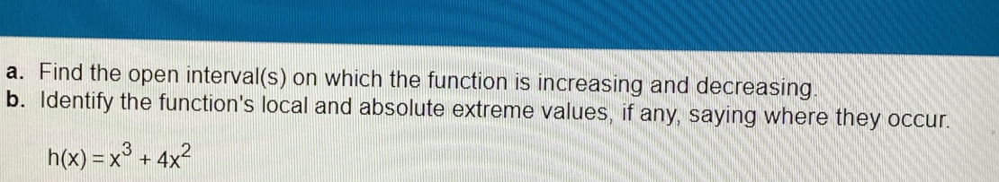 Find the open interval(s) on which the function is increasing and decreasing. 
b. Identify the function's local and absolute extreme values, if any, saying where they occur.
h(x)=x^3+4x^2