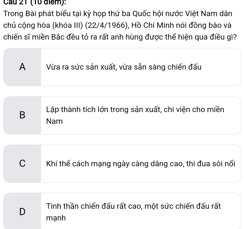 Cau 21 (10 điểm):
Trong Bài phát biểu tại kỳ họp thứ ba Quốc hội nước Việt Nam dân
chủ cộng hòa (khóa III) (22/4/1966), Hồ Chí Minh nói đồng bào và
chiến sĩ miền Bắc đều tỏ ra rất anh hùng được thể hiện qua điều gì?
A Vừa ra sức sản xuất, vừa sẵn sàng chiến đấu
B
Lập thành tích lớn trong sản xuất, chi viện cho miền
Nam
C Khí thế cách mạng ngày càng dâng cao, thi đua sôi nổi
Tinh thần chiến đấu rất cao, một sức chiến đấu rất
D
mạnh