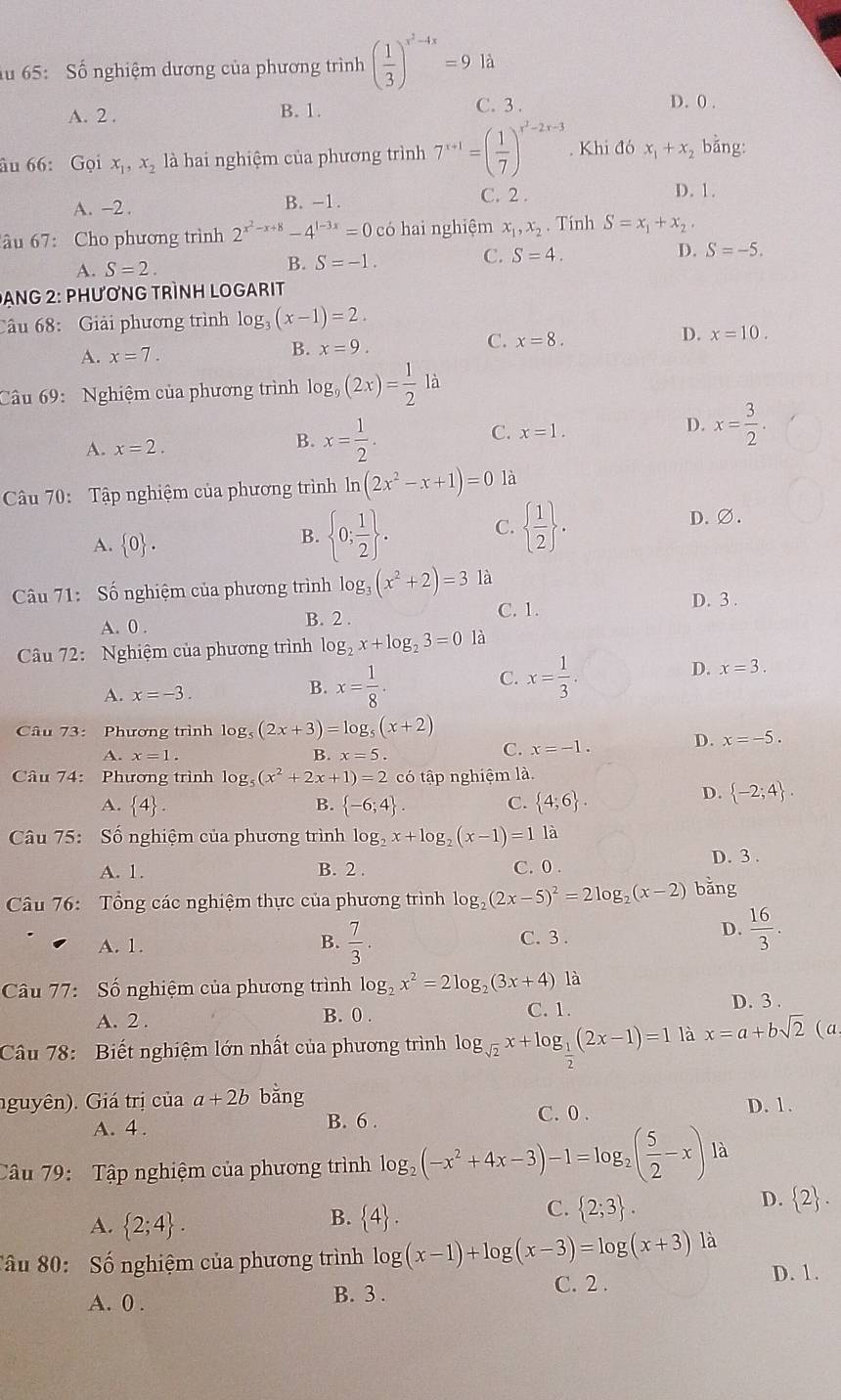 lu 65: Số nghiệm dương của phương trình ( 1/3 )^x^2-4x=9 là
A. 2 . B. 1. C. 3. D. 0 .
âu 66: Gọi x_1,x_2 là hai nghiệm của phương trình 7^(x+1)=( 1/7 )^x^2-2x-3. Khi đó x_1+x_2 bằng:
A. -2 . B. -1.
C. 2 . D. 1.
âu 67: Cho phương trình 2^(x^2)-x+8-4^(1-3x)=0cd 6 hai nghiệm x_1,x_2. Tính S=x_1+x_2
A. S=2. B. S=-1. C. S=4. D. S=-5.
Dang 2: Phương tRình Logarit
Câu 68: Giải phương trình log, (x-1)=2.
C.
D.
A. x=7.
B. x=9. x=8. x=10.
Câu 69:  Nghiệm của phương trình log _9(2x)= 1/2 la
C. x=1.
A. x=2.
B. x= 1/2 .
D. x= 3/2 .
Câu 70: Tập nghiệm của phương trình ln (2x^2-x+1)=0 là
C.
A.  0 .
B.  0; 1/2  .   1/2  .
D. ∅.
Câu 71: Số nghiệm của phương trình log _3(x^2+2)=3 là
C. 1. D. 3 .
A. 0 . B. 2 .
Câu 72: Nghiệm của phương trình log _2x+log _23=0 là
C.
D. x=3.
A. x=-3.
B. x= 1/8 . x= 1/3 .
Câu 73: Phương trình log _5(2x+3)=log _5(x+2)
A. x=1. B. x=5.
C. x=-1
D. x=-5.
Câu 74: Phương trình log _5(x^2+2x+1)=2 có tập nghiệm là.
A.  4 . B.  -6;4 . C.  4;6 .
D.  -2;4 .
Câu 75: Số nghiệm của phương trình log _2x+log _2(x-1)=1 là
A. 1. B. 2 . C. 0 . D. 3 .
Câu 76: Tổng các nghiệm thực của phương trình log _2(2x-5)^2=2log _2(x-2) bằng
A. 1. B.  7/3 . C. 3 .
D.  16/3 .
Câu 77: Số nghiệm của phương trình log _2x^2=2log _2(3x+4) là
A. 2 . B. 0 . C. 1. D. 3 .
Câu 78: Biết nghiệm lớn nhất của phương trình log _sqrt(2)x+log _ 1/2 (2x-1)=1 là x=a+bsqrt(2) (a
nguyên). Giá trị của a+2b bằng C. 0 .
D. 1.
A. 4 .
B. 6 .
Câu 79: Tập nghiệm của phương trình log _2(-x^2+4x-3)-1=log _2( 5/2 -x) là
D.  2 .
A.  2;4 .
B.  4 .
C.  2;3 .
Sâu 80: Số nghiệm của phương trình log (x-1)+log (x-3)=log (x+3)1a D. 1.
A. 0 .
B. 3 . C. 2 .