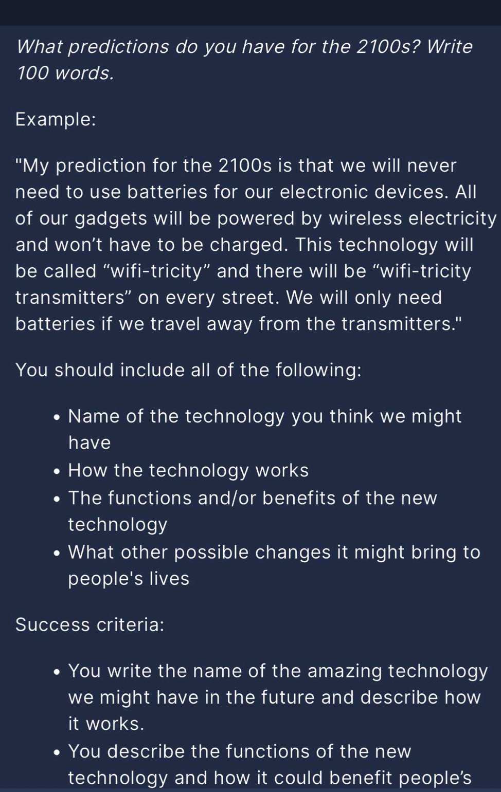 What predictions do you have for the 2100s? Write
100 words. 
Example: 
"My prediction for the 2100s is that we will never 
need to use batteries for our electronic devices. All 
of our gadgets will be powered by wireless electricity 
and won't have to be charged. This technology will 
be called “wifi-tricity” and there will be “wifi-tricity 
transmitters" on every street. We will only need 
batteries if we travel away from the transmitters." 
You should include all of the following: 
Name of the technology you think we might 
have 
How the technology works 
The functions and/or benefits of the new 
technology 
What other possible changes it might bring to 
people's lives 
Success criteria: 
D You write the name of the amazing technology 
we might have in the future and describe how 
it works. 
You describe the functions of the new 
technology and how it could benefit people's