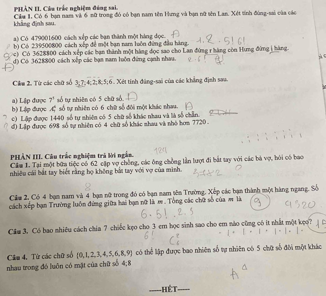 PHÀN II. Câu trắc nghiệm đúng sai.
Câu 1. Có 6 bạn nam và 6 nữ trong đó có bạn nam tên Hưng và bạn nữ tên Lan. Xét tính đúng-sai của các
khẳng định sau.
a) Có 479001600 cách xếp các bạn thành một hàng dọc.
b) Có 239500800 cách xếp để một bạn nam luôn đứng đầu hàng.
(c) Có 3628800 cách xếp các bạn thành một hàng dọc sao cho Lan đứng r hàng còn Hưng đứng j hàng.
d) Có 3628800 cách xếp các bạn nam luôn đứng cạnh nhau.
pic
Câu 2. Từ các chữ số 3 3;7;4;2;8;5;6 5. Xét tính đúng-sai của các khẳng định sau.
a
a) Lập được 7^5 số tự nhiên có 5 chữ số.
b) Lập được A_7^(6 số tự nhiên có 6 chữ số đôi một khác nhau.
c) Lập được 1440 số tự nhiên có 5 chữ số khác nhau và là số chẵn.
d) Lập được 698 số tự nhiên có 4 chữ số khác nhau và nhỏ hơn 7720.
、
PHÀN III. Câu trắc nghiệm trả lời ngắn.
Câu 1. Tại một bữa tiệc có 62 cặp vợ chồng, các ông chồng lần lượt đi bắt tay với các bà vợ, hỏi có bao
nhiêu cái bắt tay biết rằng họ không bắt tay với vợ của mình.
Câu 2. Có 4 bạn nam và 4 bạn nữ trong đó có bạn nam tên Trường. Xếp các bạn thành một hàng ngang. Số
cách xếp bạn Trường luôn đứng giữa hai bạn nữ là m. Tổng các chữ số của m là
Câu 3. Có bao nhiêu cách chia 7 chiếc kẹo cho 3 em học sinh sao cho em nào cũng có ít nhất một kẹo?
Câu 4. Từ các chữ số  0,1,2,3,4,5,6,8,9) có thể lập được bao nhiên số tự nhiên có 5 chữ số đôi một khác
nhau trong đó luôn có mặt của chữ số 4:1
_Hết_