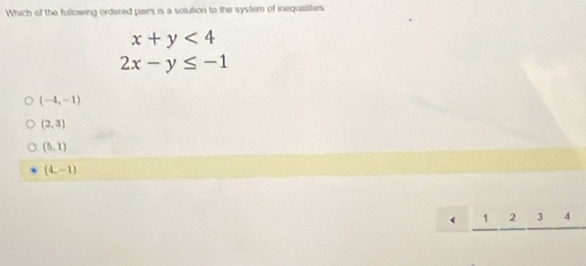 Which of the fullowing ordered pairs is a solution to the system of inequaities
x+y<4</tex>
2x-y≤ -1
(-4,-1)
(2,3)
(5,1)
(L-1)
( 1 2 3 4