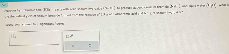 Aqueous hydrobromic acid (HBr) reacts with solid sodium hydroxide (NaOH) to produce aqueous sodium bromide (NaBr) and liquid water (H_2O). What is 
the theoretical yield of sodium bromide formed from the reaction of 7.3 g of hydrobromic acid and 6.5 g of sodium hydroxide? 
Round your answer to 2 significant figures.
□ g
□ * 10^□
× 5