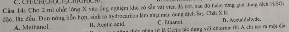 CH₃CH(OH)CHCH(OH) C
Câu 14: Cho 2 ml chất lỏng X vào ống nghiệm khô có sẵn vài viên đá bọt, sau đó thêm từng giọt dung dịch H_2SO_4
đặc, lắc đều. Đun nóng hỗn hợp, sinh ra hydrocarbon làm nhạt màu dung dịch Br_2. Chất X là
A. Methanol. B. Acetic acid. C. Ethanol. D. Acetaldehyde.
ng thức phân từ là C_5H_12 tác dụng với chlorine thì A chỉ tạo ra một dẫn