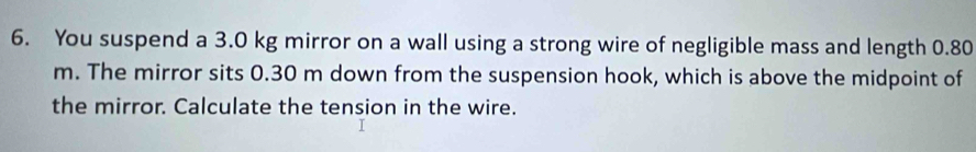 You suspend a 3.0 kg mirror on a wall using a strong wire of negligible mass and length 0.80
m. The mirror sits 0.30 m down from the suspension hook, which is above the midpoint of 
the mirror. Calculate the tension in the wire.