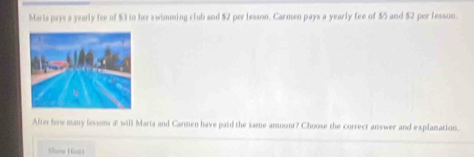 Marla pays a yearly fee of $3 to her swimming club and $2 per lesson. Carmen pays a yearly fee of $5 and $2 per lesson. 
After how many lessons æ will Maria and Carmen have paid the same amount? Choose the correct answer and explanation. 
Show Hints