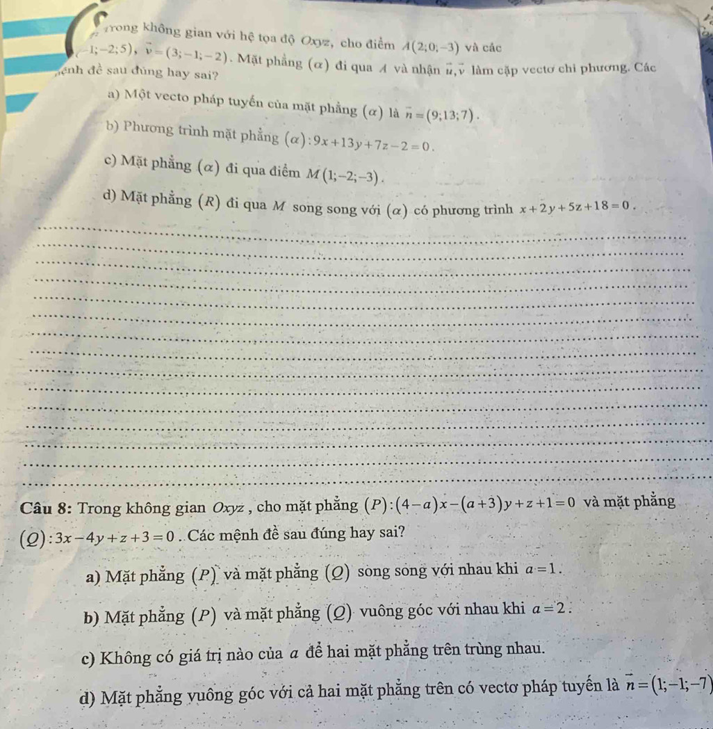 Trong không gian với hệ tọa độ Oxyz, cho điểm A(2;0;-3) và các
(-1;-2;5), vector v=(3;-1;-2). Mặt phẳng (α) đi qua A và nhận #,v làm cặp vectơ chi phương. Các
đệnh đề sau đúng hay sai?
a) Một vecto pháp tuyến của mặt phẳng (α) là overline n=(9;13;7).
b) Phương trình mặt phẳng (α): 9x+13y+7z-2=0.
c) Mặt phẳng (α) đi qua điểm M(1;-2;-3). 
_
_
d) Mặt phẳng (R) đi qua M song song với (α) có phương trình x+2y+5z+18=0. 
_
_
_
_
_
_
_
_
_
_
_
_
_
_
Câu 8: Trong không gian Oxyz , cho mặt phẳng (P):(4-a)x-(a+3)y+z+1=0 và mặt phẳng
(2): 3x-4y+z+3=0 Các mệnh đề sau đúng hay sai?
a) Mặt phẳng (P) và mặt phẳng (Q) song song với nhau khi a=1.
b) Mặt phẳng (P) và mặt phẳng (Q) vuông góc với nhau khi a=2.
c) Không có giá trị nào của α để hai mặt phẳng trên trùng nhau.
d) Mặt phẳng vuông góc với cả hai mặt phẳng trên có vectơ pháp tuyển là vector n=(1;-1;-7)