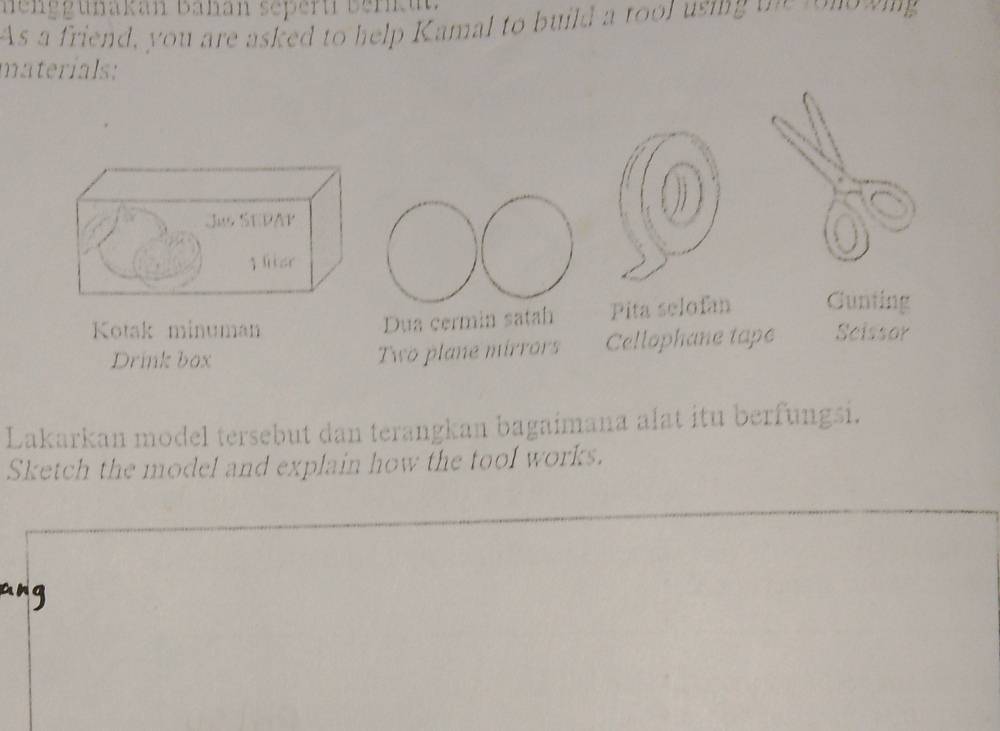 nenggunakan Bahan sepert berku 
As a friend, you are asked to help Kamal to build a tool using one tongwing 
materials: 
Kotak minuman Dua cermin satah Pita selofan Cunting 
Drink box Two plane mirrors Cellophane tape Scissor 
Lakarkan model tersebut dan terangkan bagaimana alat itu berfungsi. 
Sketch the model and explain how the tool works.