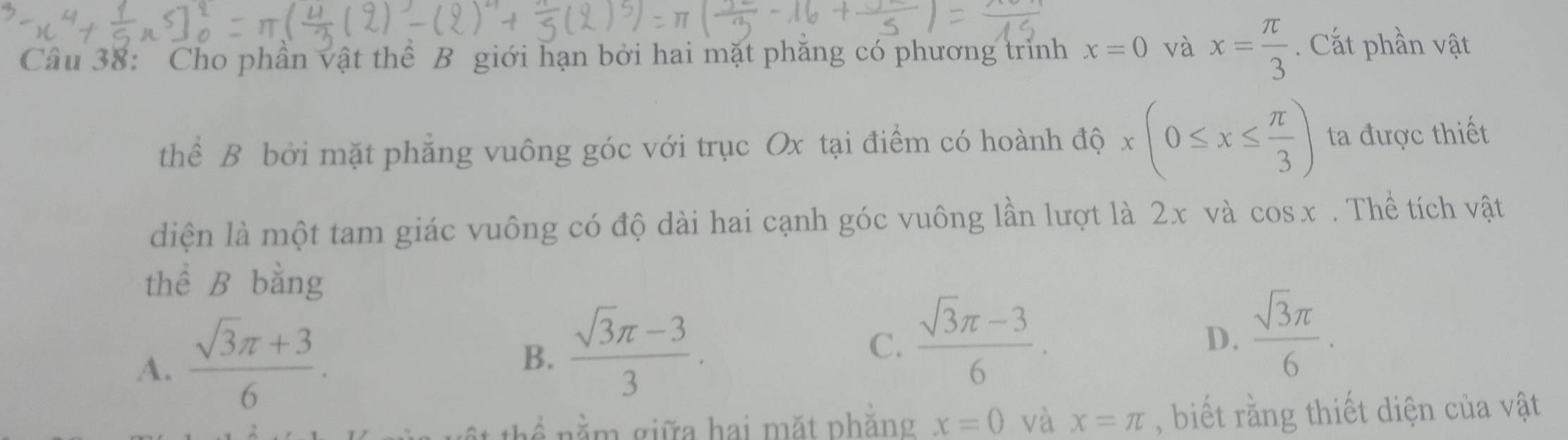 Cho phần vật thể B giới hạn bởi hai mặt phăng có phương trình x=0 và x= π /3 . Cắt phần vật
thể B bởi mặt phẳng vuông góc với trục Ox tại điểm có hoành dhat Qx(0≤ x≤  π /3 ) ta được thiết
diện là một tam giác vuông có độ dài hai cạnh góc vuông lần lượt là 2x và cos x Thể tích vật
thể B bằng
A.  (sqrt(3)π +3)/6 .
B.  (sqrt(3)π -3)/3 .
C.  (sqrt(3)π -3)/6 .
D.  sqrt(3)π /6 . 
hể nằm giữa hai mặt phăng x=0 và x=π , biết rằng thiết diện của vật