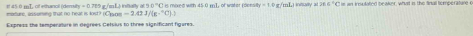 tf 45.0 mT, of ethanol (density y=0.789g/mL) ) initially at 9.0°C is mixed with 45.0 mL of water (densit =1.0g/mL) iniially at 286°C in an insulated beaker, what is the final temperature o 
midure, assuming that no heat is lost? (C_nODB=2.42J/(g·°C).)
Express the temperature in degrees Celsius to three significant figures.