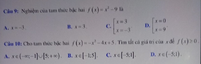 Nghiệm của tam thức bậc hai f(x)=x^2-9 là
A. x=-3. B. x=3. C. beginarrayl x=3 x=-3endarray. D. beginarrayl x=0 x=9endarray.. 
Câu 10: Cho tam thức bậc hai f(x)=-x^2-4x+5. Tìm tất cả giá trị của x đề f(x)≥ 0.
A. x∈ (-∈fty ;-1]∪ [5;+∈fty ). B. x∈ [-1;5]. C. x∈ [-5;1]. D. x∈ (-5;1).