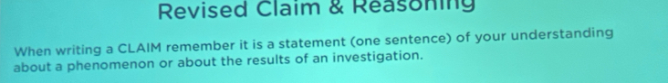 Revised Claim & Reasoning 
When writing a CLAIM remember it is a statement (one sentence) of your understanding 
about a phenomenon or about the results of an investigation.