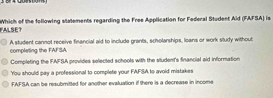 (3 of 4 Questions)
Which of the following statements regarding the Free Application for Federal Student Aid (FAFSA) is
FALSE？
A student cannot receive financial aid to include grants, scholarships, loans or work study without
completing the FAFSA
Completing the FAFSA provides selected schools with the student's financial aid information
You should pay a professional to complete your FAFSA to avoid mistakes
FAFSA can be resubmitted for another evaluation if there is a decrease in income