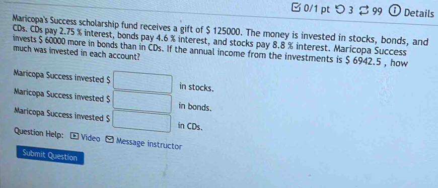 つ3 99 ① Details
Maricopa's Success scholarship fund receives a gift of $ 125000. The money is invested in stocks, bonds, and
CDs. CDs pay 2.75 % interest, bonds pay 4.6 % interest, and stocks pay 8.8 % interest. Maricopa Success
invests $ 60000 more in bonds than in CDs. If the annual income from the investments is $ 6942.5 , how much was invested in each account?
Maricopa Success invested $ □ in stocks.
Maricopa Success invested $ □ in bonds.
Maricopa Success invested $ □ in CDs.
Question Help: - Video ] Message instructor
Submit Question