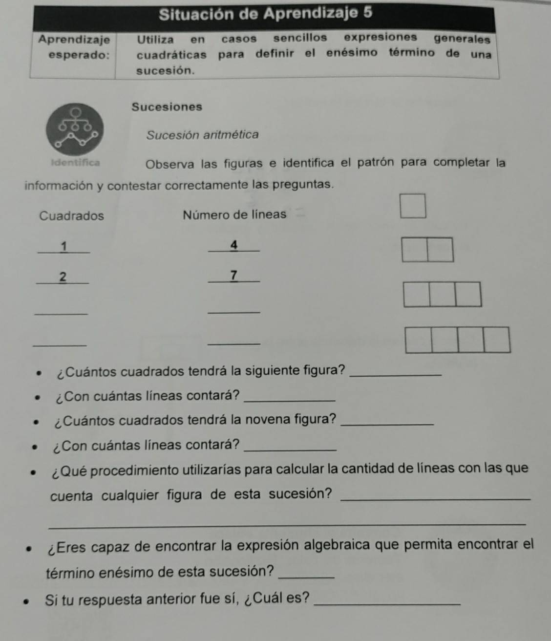 Sucesiones 
Sucesión aritmética 
Identifica Observa las figuras e identifica el patrón para completar la 
información y contestar correctamente las preguntas. 
Cuadrados Número de líneas 
_1 
2
 4/7 
_ 
_ 
_ 
_ 
¿Cuántos cuadrados tendrá la siguiente figura?_ 
¿Con cuántas líneas contará?_ 
¿Cuántos cuadrados tendrá la novena figura?_ 
¿Con cuántas líneas contará?_ 
¿ Qué procedimiento utilizarías para calcular la cantidad de líneas con las que 
cuenta cualquier figura de esta sucesión?_ 
_ 
¿Eres capaz de encontrar la expresión algebraica que permita encontrar el 
término enésimo de esta sucesión?_ 
Si tu respuesta anterior fue sí, ¿Cuál es?_