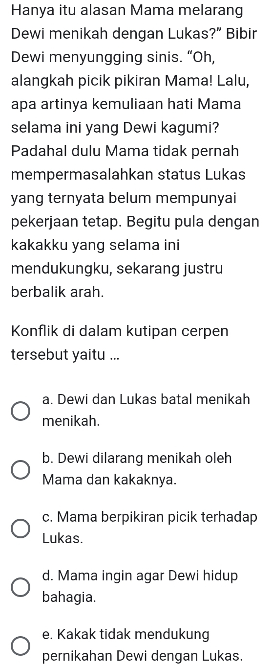 Hanya itu alasan Mama melarang
Dewi menikah dengan Lukas?” Bibir
Dewi menyungging sinis. “Oh,
alangkah picik pikiran Mama! Lalu,
apa artinya kemuliaan hati Mama
selama ini yang Dewi kagumi?
Padahal dulu Mama tidak pernah
mempermasalahkan status Lukas
yang ternyata belum mempunyai
pekerjaan tetap. Begitu pula dengan
kakakku yang selama ini
mendukungku, sekarang justru
berbalik arah.
Konflik di dalam kutipan cerpen
tersebut yaitu ...
a. Dewi dan Lukas batal menikah
menikah.
b. Dewi dilarang menikah oleh
Mama dan kakaknya.
c. Mama berpikiran picik terhadap
Lukas.
d. Mama ingin agar Dewi hidup
bahagia.
e. Kakak tidak mendukung
pernikahan Dewi dengan Lukas.